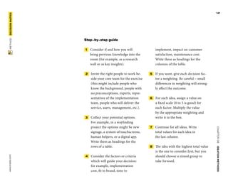CHAPTER06    IDEATIONMETHODS 
 METHOD    DECISIONMATRIX www.tisdd.com
141
Step-by-step guide
 1   Consider if and how you will
bring ­previous knowledge into the
room (for example, as a research
wall or as key insights).
 2   Invite the right people to work be-
side your core team for the exercise
(this might include people who
know the background, people with
no preconceptions, experts, repre-
sentatives of the implementation
team, people who will deliver the
service, users, management, etc.).
 3   Collect your potential options.
For ­example, in a wayfinding
­project the options might be new
signage, a ­system of touchscreens,
human helpers, or a digital app.
Write them as headings for the
rows of a table.
 4   Consider the factors or ­criteria
which will guide your decision:
for ­example, ­implementation
cost, fit to brand, time to
implement, ­impact on ­customer
­satisfaction, ­maintenance cost.
Write these as headings for the
­columns of the table.
 5   If you want, give each decision fac-
tor a weighting. Be careful – small
differences in weighting will strong-
ly affect the outcome.
 6   For each idea, assign a value on
a fixed scale (0 to 5 is good) for
each factor. Multiply the value
by the appropriate weighting and
write it in the box.
 7   Continue for all ideas. Write
total values for each idea in
the last column.
 8   The idea with the highest total value
is the one to consider first, but you
should choose a mixed group to
take forward. ▶  
 