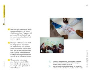 CHAPTER06    IDEATIONMETHODS 
www.tisdd.com
147
 METHOD    PHYSICAL­COMMITMENT 
 →  In a Floor Gallery, encourage people
to stand on (not near) the papers
which interest them. The papers will
get torn and dirty, which will help
the teams to leave them behind and
move on happily.
 →  Often you will have one item which
the group agrees is very import-
ant and ­promising – but when the
groups form, ­no one wants to work
on it. Stop the ­selection process and
reflect with the group on the proj-
ect’s goals and ­responsibilities. Can
we really go on ­without this option?
 →  These exercises put people in
close ­physical proximity. While
this can ­really help group dynam-
ics, it might not be ­appropriate in
some cultures. ◀
A 	Coraling to form workgroups. Participants at a workshop
start to choose clusters which interest them and place
hands on ­others’ shoulders to “join up.”
B 	In a Floor Gallery, the options are spread out on the floor,
and team members stand on the ones they are interested in.
B
A
 