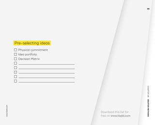 CHAPTER06    IDEATIONMETHODS 
www.tisdd.com
95
Download this list for
free on www.tisdd.com
Pre-selecting ideas
  	 Physical commitment 	 
 	 Idea portfolio 	 
 	 Decision Matrix
	 —————————–——————————–––——­————————–––———
	 —————————–——————————–––——­————————–––———
	 —————————–——————————–––——­————————–––———
	 —————————–——————————–––——­————————–––———
	 —————————–——————————–––——­————————–––———
 