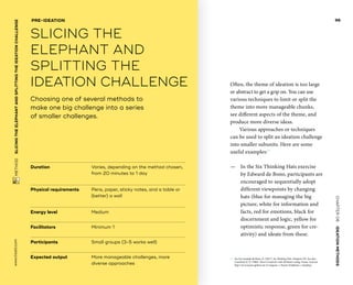 CHAPTER06    IDEATIONMETHODS 
 METHOD    SLICINGTHE­ELEPHANTANDSPLITTINGTHE­IDEATIONCHALLENGE www.tisdd.com
96
Often, the theme of ideation is too large
or abstract to get a grip on. You can use
various techniques to limit or split the
theme into more manageable chunks,
see different aspects of the theme, and
produce more diverse ideas.
Various approaches or techniques
can be used to split an ideation challenge
into smaller ­subunits. Here are some
useful examples:01
—— In the Six Thinking Hats exercise
by Edward de Bono, participants are
­encouraged to sequentially adopt
­different viewpoints by changing
hats (blue for ­managing the big
­picture, white for ­information and
facts, red for emotions, black for
discernment and logic, yellow for
optimistic response, green for cre-
ativity) and ideate from these.
01	 See for example de Bono, E. (2017). Six Thinking Hats. Penguin UK. See also
­Crawford, R. P. (1968). Direct Creativity with Attribute Listing. Fraser. And see
http://www.toyota-global.com (Company → Toyota Traditions → Quality).
Duration			Varies, depending on the method chosen,
from 20 minutes to 1 day
Physical requirements	Pens, paper, sticky notes, and a table or
(better) a wall
Energy level			 Medium
Facilitators			 Minimum 1
Participants			 Small groups (3-5 works well)
Expected output	More manageable challenges, more
diverse approaches
Choosing one of several methods to
make one big challenge into a series
of smaller challenges.
PRE-IDEATION
SLICING THE
­ELEPHANT AND
SPLITTING THE
­IDEATION CHALLENGE
 