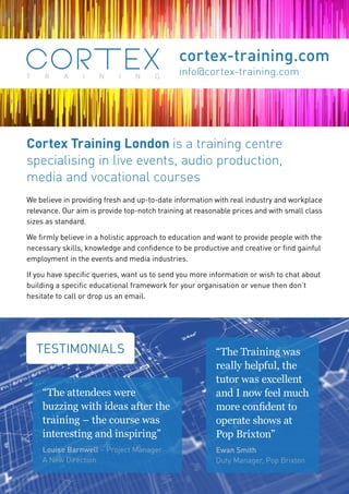 cortex-training.com
info@cortex-training.com
TESTIMONIALS
“The attendees were
buzzing with ideas after the
training – the course was
interesting and inspiring”
Louise Barnwell – Project Manager
A New Direction
“The Training was
really helpful, the
tutor was excellent
and I now feel much
more confident to
operate shows at
Pop Brixton”
Ewan Smith
Duty Manager, Pop Brixton
Cortex Training London is a training centre
specialising in live events, audio production,
media and vocational courses
We believe in providing fresh and up-to-date information with real industry and workplace
relevance. Our aim is provide top-notch training at reasonable prices and with small class
sizes as standard.
We firmly believe in a holistic approach to education and want to provide people with the
necessary skills, knowledge and confidence to be productive and creative or find gainful
employment in the events and media industries.
If you have specific queries, want us to send you more information or wish to chat about
building a specific educational framework for your organisation or venue then don’t
hesitate to call or drop us an email.
 