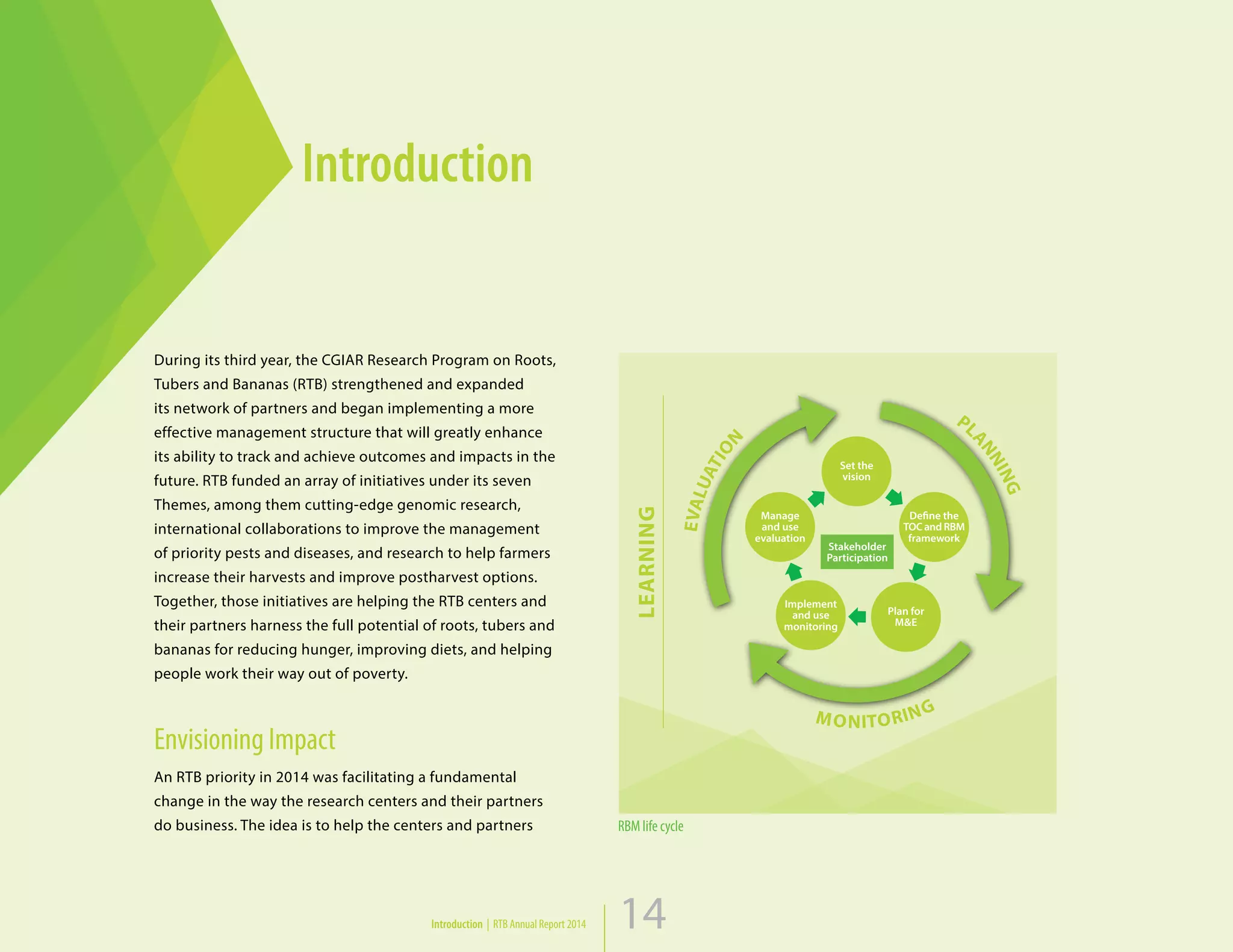 14
Introduction
Introduction | RTB Annual Report 2014 14
EVALUATION
PL
ANNING
MONITORING
Stakeholder
Participation
Set the
vision
Plan for
M&E
Manage
and use
evaluation
Implement
and use
monitoring
Define the
TOCand RBM
framework
LEARNING
RBM life cycle
During its third year, the CGIAR Research Program on Roots,
Tubers and Bananas (RTB) strengthened and expanded
its network of partners and began implementing a more
effective management structure that will greatly enhance
its ability to track and achieve outcomes and impacts in the
future. RTB funded an array of initiatives under its seven
Themes, among them cutting-edge genomic research,
international collaborations to improve the management
of priority pests and diseases, and research to help farmers
increase their harvests and improve postharvest options.
Together, those initiatives are helping the RTB centers and
their partners harness the full potential of roots, tubers and
bananas for reducing hunger, improving diets, and helping
people work their way out of poverty.
Envisioning Impact
An RTB priority in 2014 was facilitating a fundamental
change in the way the research centers and their partners
do business. The idea is to help the centers and partners
 