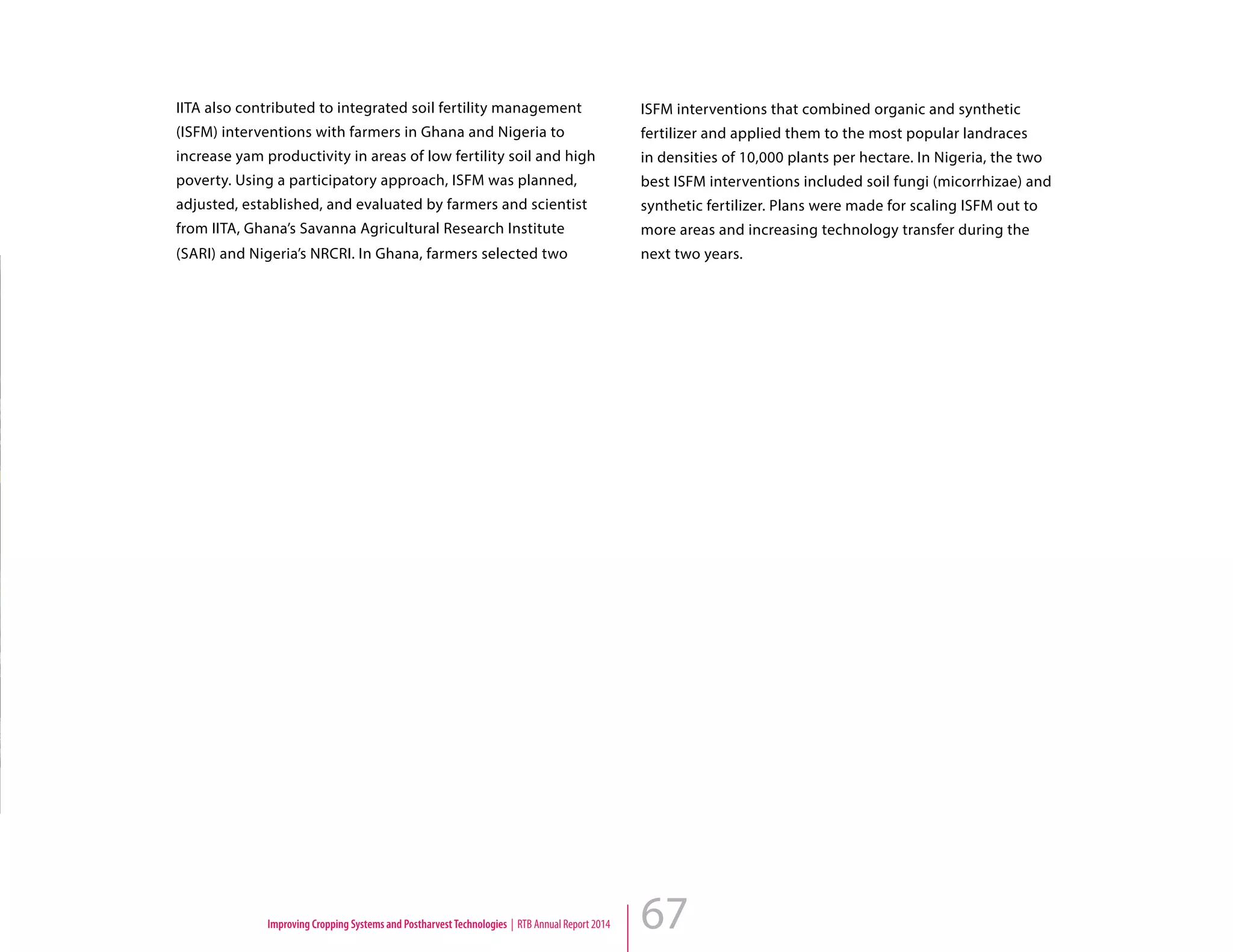 67
IITA also contributed to integrated soil fertility management
(ISFM) interventions with farmers in Ghana and Nigeria to
increase yam productivity in areas of low fertility soil and high
poverty. Using a participatory approach, ISFM was planned,
adjusted, established, and evaluated by farmers and scientist
from IITA, Ghana’s Savanna Agricultural Research Institute
(SARI) and Nigeria’s NRCRI. In Ghana, farmers selected two
ISFM interventions that combined organic and synthetic
fertilizer and applied them to the most popular landraces
in densities of 10,000 plants per hectare. In Nigeria, the two
best ISFM interventions included soil fungi (micorrhizae) and
synthetic fertilizer. Plans were made for scaling ISFM out to
more areas and increasing technology transfer during the
next two years.
Improving Cropping Systems and PostharvestTechnologies | RTB Annual Report 2014
 