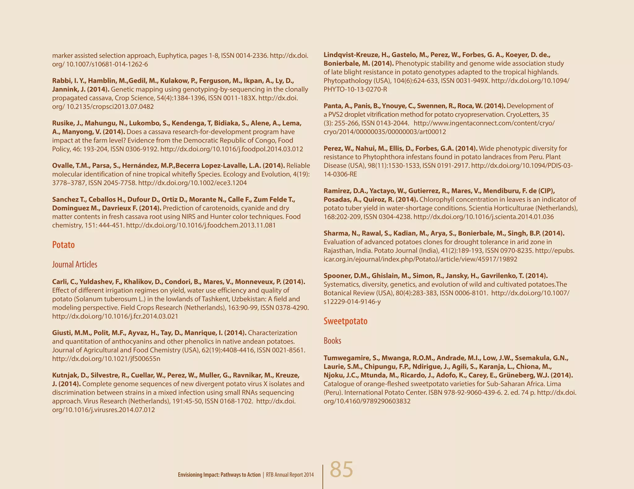 85
marker assisted selection approach, Euphytica, pages 1-8, ISSN 0014-2336. http://dx.doi.
org/ 10.1007/s10681-014-1262-6
Rabbi, I. Y., Hamblin, M.,Gedil, M., Kulakow, P., Ferguson, M., Ikpan, A., Ly, D.,
Jannink, J. (2014). Genetic mapping using genotyping-by-sequencing in the clonally
propagated cassava, Crop Science, 54(4):1384-1396, ISSN 0011-183X. http://dx.doi.
org/ 10.2135/cropsci2013.07.0482
Rusike, J., Mahungu, N., Lukombo, S., Kendenga, T, Bidiaka, S., Alene, A., Lema,
A., Manyong, V. (2014). Does a cassava research-for-development program have
impact at the farm level? Evidence from the Democratic Republic of Congo, Food
Policy, 46: 193-204, ISSN 0306-9192. http://dx.doi.org/10.1016/j.foodpol.2014.03.012
Ovalle, T.M., Parsa, S., Hernández, M.P.,Becerra Lopez-Lavalle, L.A. (2014). Reliable
molecular identification of nine tropical whitefly Species. Ecology and Evolution, 4(19):
3778–3787, ISSN 2045-7758. http://dx.doi.org/10.1002/ece3.1204
Sanchez T., Ceballos H., Dufour D., Ortiz D., Morante N., Calle F., Zum Felde T.,
Dominguez M., Davrieux F. (2014). Prediction of carotenoids, cyanide and dry
matter contents in fresh cassava root using NIRS and Hunter color techniques. Food
chemistry, 151: 444-451. http://dx.doi.org/10.1016/j.foodchem.2013.11.081
Potato
Journal Articles
Carli, C., Yuldashev, F., Khalikov, D., Condori, B., Mares, V., Monneveux, P. (2014).
Effect of different irrigation regimes on yield, water use efficiency and quality of
potato (Solanum tuberosum L.) in the lowlands of Tashkent, Uzbekistan: A field and
modeling perspective. Field Crops Research (Netherlands), 163:90-99, ISSN 0378-4290.
http://dx.doi.org/10.1016/j.fcr.2014.03.021
Giusti, M.M., Polit, M.F., Ayvaz, H., Tay, D., Manrique, I. (2014). Characterization
and quantitation of anthocyanins and other phenolics in native andean potatoes.
Journal of Agricultural and Food Chemistry (USA), 62(19):4408-4416, ISSN 0021-8561.
http://dx.doi.org/10.1021/jf500655n
Kutnjak, D., Silvestre, R., Cuellar, W., Perez, W., Muller, G., Ravnikar, M., Kreuze,
J. (2014). Complete genome sequences of new divergent potato virus X isolates and
discrimination between strains in a mixed infection using small RNAs sequencing
approach. Virus Research (Netherlands), 191:45-50, ISSN 0168-1702. http://dx.doi.
org/10.1016/j.virusres.2014.07.012
Lindqvist-Kreuze, H., Gastelo, M., Perez, W., Forbes, G. A., Koeyer, D. de.,
Bonierbale, M. (2014). Phenotypic stability and genome wide association study
of late blight resistance in potato genotypes adapted to the tropical highlands.
Phytopathology (USA), 104(6):624-633, ISSN 0031-949X. http://dx.doi.org/10.1094/
PHYTO-10-13-0270-R
Panta, A., Panis, B.,Ynouye, C., Swennen, R., Roca,W. (2014). Development of
a PVS2 droplet vitrification method for potato cryopreservation. CryoLetters, 35
(3): 255-266, ISSN 0143-2044. http://www.ingentaconnect.com/content/cryo/
cryo/2014/00000035/00000003/art00012
Perez, W., Nahui, M., Ellis, D., Forbes, G.A. (2014). Wide phenotypic diversity for
resistance to Phytophthora infestans found in potato landraces from Peru. Plant
Disease (USA), 98(11):1530-1533, ISSN 0191-2917. http://dx.doi.org/10.1094/PDIS-03-
14-0306-RE
Ramirez, D.A., Yactayo, W., Gutierrez, R., Mares, V., Mendiburu, F. de (CIP),
Posadas, A., Quiroz, R. (2014). Chlorophyll concentration in leaves is an indicator of
potato tuber yield in water-shortage conditions. Scientia Horticulturae (Netherlands),
168:202-209, ISSN 0304-4238. http://dx.doi.org/10.1016/j.scienta.2014.01.036
Sharma, N., Rawal, S., Kadian, M., Arya, S., Bonierbale, M., Singh, B.P. (2014).
Evaluation of advanced potatoes clones for drought tolerance in arid zone in
Rajasthan, India. Potato Journal (India), 41(2):189-193, ISSN 0970-8235. http://epubs.
icar.org.in/ejournal/index.php/PotatoJ/article/view/45917/19892
Spooner, D.M., Ghislain, M., Simon, R., Jansky, H., Gavrilenko, T. (2014).
Systematics, diversity, genetics, and evolution of wild and cultivated potatoes.The
Botanical Review (USA), 80(4):283-383, ISSN 0006-8101. http://dx.doi.org/10.1007/
s12229-014-9146-y
Sweetpotato
Books
Tumwegamire, S., Mwanga, R.O.M., Andrade, M.I., Low, J.W., Ssemakula, G.N.,
Laurie, S.M., Chipungu, F.P., Ndirigue, J., Agili, S., Karanja, L., Chiona, M.,
Njoku, J.C., Mtunda, M., Ricardo, J., Adofo, K., Carey, E., Grüneberg, W.J. (2014).
Catalogue of orange-fleshed sweetpotato varieties for Sub-Saharan Africa. Lima
(Peru). International Potato Center. ISBN 978-92-9060-439-6. 2. ed. 74 p. http://dx.doi.
org/10.4160/9789290603832
Envisioning Impact: Pathways to Action | RTB Annual Report 2014
 