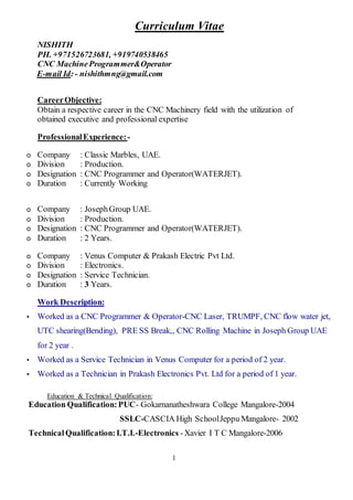 1
Curriculum Vitae
NISHITH
PH. +971526723681, +919740538465
CNC MachineProgrammer&Operator
E-mail Id:- nishithmng@gmail.com
CareerObjective:
Obtain a respective career in the CNC Machinery field with the utilization of
obtained executive and professional expertise
ProfessionalExperience:-
o Company : Classic Marbles, UAE.
o Division : Production.
o Designation : CNC Programmer and Operator(WATERJET).
o Duration : Currently Working
o Company : JosephGroup UAE.
o Division : Production.
o Designation : CNC Programmer and Operator(WATERJET).
o Duration : 2 Years.
o Company : Venus Computer & Prakash Electric Pvt Ltd.
o Division : Electronics.
o Designation : Service Technician.
o Duration : 3 Years.
Work Description:
▪ Worked as a CNC Programmer & Operator-CNC Laser, TRUMPF, CNC flow water jet,
UTC shearing(Bending), PRE SS Break,, CNC Rolling Machine in Joseph Group UAE
for 2 year .
▪ Worked as a Service Technician in Venus Computer for a period of 2 year.
▪ Worked as a Technician in Prakash Electronics Pvt. Ltd for a period of 1 year.
Education & Technical Qualification:
Education Qualification:PUC- Gokarnanatheshwara College Mangalore-2004
SSLC-CASCIA High SchoolJeppu Mangalore- 2002
TechnicalQualification:I.T.I.-Electronics -Xavier I T C Mangalore-2006
 