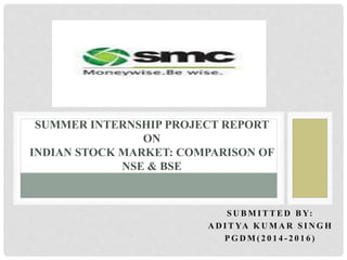 S U B M I T T E D B Y:
A D I T YA K U M A R S I N G H
P G D M ( 2 0 1 4 - 2 0 1 6 )
SUMMER INTERNSHIP PROJECT REPORT
ON
INDIAN STOCK MARKET: COMPARISON OF
NSE & BSE
 