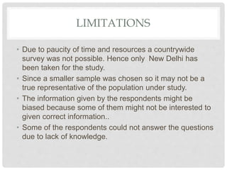 LIMITATIONS
• Due to paucity of time and resources a countrywide
survey was not possible. Hence only New Delhi has
been taken for the study.
• Since a smaller sample was chosen so it may not be a
true representative of the population under study.
• The information given by the respondents might be
biased because some of them might not be interested to
given correct information..
• Some of the respondents could not answer the questions
due to lack of knowledge.
 