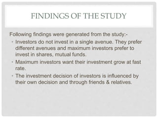 FINDINGS OF THE STUDY
Following findings were generated from the study:-
• Investors do not invest in a single avenue. They prefer
different avenues and maximum investors prefer to
invest in shares, mutual funds.
• Maximum investors want their investment grow at fast
rate.
• The investment decision of investors is influenced by
their own decision and through friends & relatives.
 