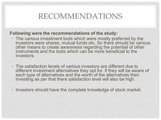 RECOMMENDATIONS
Following were the recommendations of the study:
• The various investment tools which were mostly preferred by the
investors were shares, mutual funds etc. So there should be various
other means to create awareness regarding the potential of other
instruments and the tools which can be more beneficial to the
investors.
• The satisfaction levels of various investors are different due to
different investment alternatives they opt for. If they will be aware of
each type of alternatives and the worth of the alternatives then
investing as per that there satisfaction level will also be high.
• Investors should have the complete knowledge of stock market.
 