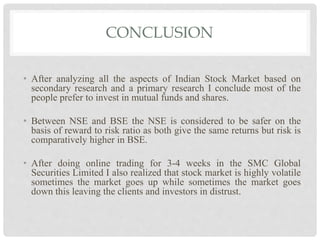 CONCLUSION
• After analyzing all the aspects of Indian Stock Market based on
secondary research and a primary research I conclude most of the
people prefer to invest in mutual funds and shares.
• Between NSE and BSE the NSE is considered to be safer on the
basis of reward to risk ratio as both give the same returns but risk is
comparatively higher in BSE.
• After doing online trading for 3-4 weeks in the SMC Global
Securities Limited I also realized that stock market is highly volatile
sometimes the market goes up while sometimes the market goes
down this leaving the clients and investors in distrust.
 