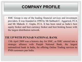 COMPANY PROFILE
• SMC Group is one of the leading financial services and investment
providers. It was founded in 1990 by Mr Subhash C. Aggarwal, FCA
and Mr Mahesh. C. Gupta, FCA. It has been rated as India’s best
equity broker and best currency broker and best broking house with
the largest distribution network.
TIE UP WITH PUNJAB NATIONAL BANK
• 13th April 2009 was a historic day for SMC, as SMC entered into a
strategic alliance with Punjab National Bank, the largest
nationalized bank in India, for offering Online Trading services to
PNB customers pan India.
 