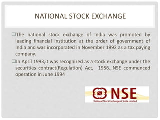 NATIONAL STOCK EXCHANGE
The national stock exchange of India was promoted by
leading financial institution at the order of government of
India and was incorporated in November 1992 as a tax paying
company.
In April 1993,it was recognized as a stock exchange under the
securities contract(Regulation) Act, 1956…NSE commenced
operation in June 1994
 