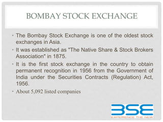 BOMBAY STOCK EXCHANGE
• The Bombay Stock Exchange is one of the oldest stock
exchanges in Asia.
• It was established as "The Native Share & Stock Brokers
Association" in 1875.
• It is the first stock exchange in the country to obtain
permanent recognition in 1956 from the Government of
India under the Securities Contracts (Regulation) Act,
1956.
• About 5,092 listed companies
 