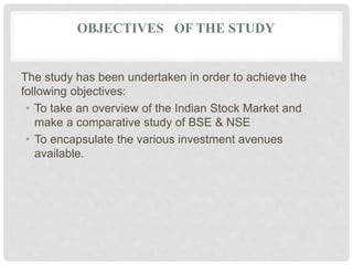 OBJECTIVES OF THE STUDY
The study has been undertaken in order to achieve the
following objectives:
• To take an overview of the Indian Stock Market and
make a comparative study of BSE & NSE
• To encapsulate the various investment avenues
available.
 