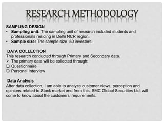 SAMPLING DESIGN
• Sampling unit: The sampling unit of research included students and
professionals residing in Delhi NCR region.
• Sample size: The sample size 50 investors.
DATA COLLECTION
This research conducted through Primary and Secondary data.
 The primary data will be collected through:
 Questionnaire
 Personal Interview
Data Analysis
After data collection, I am able to analyze customer views, perception and
opinions related to Stock market and from this, SMC Global Securities Ltd. will
come to know about the customers’ requirements.
 