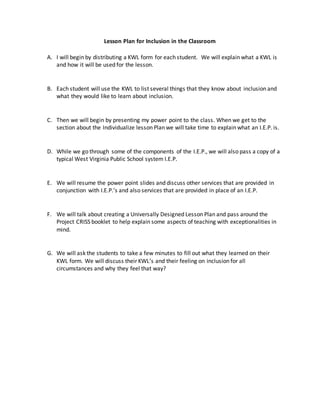 Lesson Plan for Inclusion in the Classroom
A. I will begin by distributing a KWL form for each student. We will explain what a KWL is
and how it will be used for the lesson.
B. Each student will use the KWL to list several things that they know about inclusion and
what they would like to learn about inclusion.
C. Then we will begin by presenting my power point to the class. When we get to the
section about the Individualize lesson Plan we will take time to explain what an I.E.P. is.
D. While we go through some of the components of the I.E.P., we will also pass a copy of a
typical West Virginia Public School system I.E.P.
E. We will resume the power point slides and discuss other services that are provided in
conjunction with I.E.P.’s and also services that are provided in place of an I.E.P.
F. We will talk about creating a Universally Designed Lesson Plan and pass around the
Project CRISS booklet to help explain some aspects of teaching with exceptionalities in
mind.
G. We will ask the students to take a few minutes to fill out what they learned on their
KWL form. We will discuss their KWL’s and their feeling on inclusion for all
circumstances and why they feel that way?
 