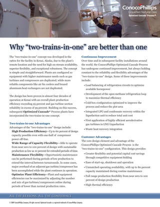 7KH ¿UVW DSSOLFDWLRQ RI WKH 2SWLPL]HG DVFDGHŠ
3URFHVV ZDV LQVWDOOHG LQ RQRFR3KLOOLSV¶ OLTXHIDFWLRQ IDFLOLW ZKLFK LV ORFDWHG RQ
WKH .HQDL 3HQLQVXOD LQ $ODVND %HFDXVH WKH IDFLOLW ZDV ORFDWHG QHDUO  PLOHV IURP WKH QHDUHVW PDMRU FLW RI $QFKRUDJH $ODVND
LW ZDV LPSRUWDQW WKDW WKH IDFLOLW EH GHSHQGDEOH HDV WR RSHUDWH DQG SURYLGH ORQJ XQLQWHUUXSWHG VHUYLFH 2YHU WKH SDVW IRXU GHFDGHV
WKH SURFHVV KDV EHHQ SURYHQ DV D UHOLDEOH ÀH[LEOH DQG FRVW HI¿FLHQW WHFKQRORJ DQG FRQWLQXHV LQ RSHUDWLRQ WRGD DW /1* IDFLOLWLHV
DURXQG WKH ZRUOG 6LQFH RQRFR3KLOOLSV EHJDQ OLFHQVLQJ WKH WHFKQRORJ LQ WKH HDUO V D WRWDO RI QLQH 2SWLPL]HG DVFDGH XQLWV
KDYH EHHQ OLFHQVHG (LJKW RI WKRVH DUH LQ RSHUDWLRQ DQG WKH QLQWK $QJROD /1* LV FXUUHQWO LQ WKH HQJLQHHULQJ SURFXUHPHQW DQG
FRQVWUXFWLRQ (3 