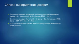 Список використаних джерел
 Електронна комерція: навчальний посібник з підготовки бакалаврів /
Царьов Р.Ю. – Одеса: ОНАЗ ім. О.С. Попова, 2010. – 112 с.
 Електронна комерція. Навч. посіб. – К.: Центр учбової літератури, 2011. –
216 с. – ISBN 978– 611– 01– 0152– 3
 http://ukraine-diplom.com/48/16442-suchasnij-rozvitok-elektronnoyi-
komerciyi.html
 
