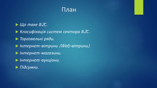 План
 Що таке В2С.
 Класифікація систем сектора В2С.
 Торговельні ряди.
 Інтернет-вітрини (Web-вітрини).
 Інтернет-магазини.
 Інтернет-аукціони.
 Підсумки.
 