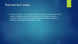 Торговельні ряди
 Торговельний ряд – це спеціально обладнане місце, яке призначено для
надання продавцям можливості виставляти свій товар на продаж, а
покупцям надає можливість ознайомлюватися з наявним товаром та
здійснювати придбання необхідного товару.
 