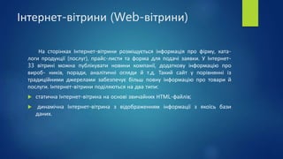 Інтернет-вітрини (Web-вітрини)
На сторінках Інтернет-вітрини розміщується інформація про фірму, ката-
логи продукції (послуг), прайс-листи та форма для подачі заявки. У Інтернет-
33 вітрині можна публікувати новини компанії, додаткову інформацію про
вироб- ників, поради, аналітичні огляди й т.д. Такий сайт у порівнянні із
традиційними джерелами забезпечує більш повну інформацію про товари й
послуги. Інтернет-вітрини поділяються на два типи:
 статична Інтернет-вітрина на основі звичайних НТМL-файлів;
 динамічна Інтернет-вітрина з відображенням інформації з якоїсь бази
даних.
 