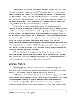 10
BSIF Macroeconomic Report – Spring 2016
Andrew Roberts, head of credit at Royal Bank of Scotland, asserted that “China has set
off a major correction and it is going to snowball.” As the saying goes, “when China sneezes,
the world catches a cold,” the impact of China’s slowdown will have major implications on the
rest of the world. On a positive note, while this shift is pinching heavy-construction equipment
and industrial machinery manufacturers, the service sector remains reasonably robust and has
become a dominant driver of China’s growth since 2012. The service sector includes a broad
variety of industries including restaurants, hair salons, and hotels.
President Xi Jinping constructed a five-year plan to shift China’s economy to a
consumption-driven economy with less central planning. The plan calls for increasing consumer
spending and gradually raising the retirement age to hedge a labor force that is losing ground to
an aging population. Beijing also eliminated its long-held policy limiting of Chinese parents to
one child due to its aging population. This act of rebalancing – trying to become less dependent
on investments and more reliant on consumption for its economic growth – is proving more
difficult than expected. University of California San Diego professor Victor Shih said,
“Unfortunately, I fully expect the priority of growth to supersede any reform or rebalancing.” Shih
points out that though there have been shifts from heavy industry to other sectors, he does not
really see many fundamental changes, as the Chinese are still laying out a comprehensive set
of objectives, which are often against market logic.
IMF managing director Christine Lagarde says that the slowdown of growth is a
phenomenon that was predicted, expected, anticipated, and the IMF believes that it is a good
move. However, she adds, “There will be little bumps on the road because no transition can be
made absolutely smooth without any disruption, without any volatility.”
Emerging Markets
The emerging market economies continues to face a few major challenges, the
slowdown of the Chinese economy and the corresponding decline in commodity prices and the
strong U.S. dollar, however, conditions are expected to improve during 2016.
As China does not have an insatiable need for raw materials, the supply of commodities
exceeds demand leading to a decline in prices. The fall in commodity prices, have mixed effects
for emerging market economies; as emerging markets produce a significant amount of
commodities, the fall in prices have affected government revenue, civilian employment, and
private investments. The fall in oil prices, which has reached a 12-year low in January of 2016,
 