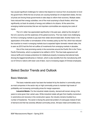 11
BSIF Macroeconomic Report – Spring 2016
has caused significant challenges for nations that depend on revenue from oil production to fund
the government. While the low oil prices are causing hardships for oil dependent states, the low
oil prices are forcing those governments to take steps to reform their economy. Multiple states
have reduced their energy subsidies; one of the most surprising is Saudi Arabia, which has
significantly cut back its subsidy of energy and utilities to its citizens. At the same time,
emerging market economies that are net importers commodities are enjoying low costs of
inputs.
The U.S. dollar has appreciated significantly in the past year, aided by the strength of
the U.S. economy and the weakness of the global economy. This has made more challenging
for firms in emerging markets to pay back their dollar-denominated debt. Another factor in the
appreciation of the dollar is normalization of the monetary policy by the Fed, which has reduced
the incentive to invest in emerging markets due to expected higher domestic interest rates, this
is seen as 2015 had the first net outflow of investments from emerging markets in decades.
One of the most promising events in the economies around the Pacific Rim is the Trans-
Pacific Partnership, which is projected to be ratified in 2016. This free trade agreement will
reduce tariffs and increase protections for intellectual property increasing international trade.
Among the biggest beneficiaries is Vietnam, which is also benefits from the manufacturing shift
out of China to nations with lower cost of labor, due to increasing wages of Chinese employees.
Select Sector Trends and Outlook
Basic Materials
The basic materials sector has been the hardest hit by the decline in commodity prices
as most companies in the sector rely on high commodity prices to maintain high levels of
profitability and increasing commodity prices for margin expansion.
Industrial Metals: For the industrial metals industry, demand will remain strong in the
years to come given their varied uses. While industrial metals will gain from healthy momentum
in automotive and recovery in the construction space, the industry remains troubled by a
number of headwinds. The sector is facing the perennial problem of oversupply instead of lack
of demand and that has severely affected commodity prices. All base metal commodities (iron,
 