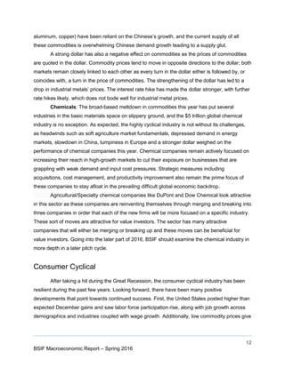 12
BSIF Macroeconomic Report – Spring 2016
aluminum, copper) have been reliant on the Chinese’s growth, and the current supply of all
these commodities is overwhelming Chinese demand growth leading to a supply glut.
A strong dollar has also a negative effect on commodities as the prices of commodities
are quoted in the dollar. Commodity prices tend to move in opposite directions to the dollar; both
markets remain closely linked to each other as every turn in the dollar either is followed by, or
coincides with, a turn in the price of commodities. The strengthening of the dollar has led to a
drop in industrial metals’ prices. The interest rate hike has made the dollar stronger, with further
rate hikes likely, which does not bode well for industrial metal prices.
Chemicals: The broad-based meltdown in commodities this year has put several
industries in the basic materials space on slippery ground, and the $5 trillion global chemical
industry is no exception. As expected, the highly cyclical industry is not without its challenges,
as headwinds such as soft agriculture market fundamentals, depressed demand in energy
markets, slowdown in China, lumpiness in Europe and a stronger dollar weighed on the
performance of chemical companies this year. Chemical companies remain actively focused on
increasing their reach in high-growth markets to cut their exposure on businesses that are
grappling with weak demand and input cost pressures. Strategic measures including
acquisitions, cost management, and productivity improvement also remain the prime focus of
these companies to stay afloat in the prevailing difficult global economic backdrop.
Agricultural/Specialty chemical companies like DuPont and Dow Chemical look attractive
in this sector as these companies are reinventing themselves through merging and breaking into
three companies in order that each of the new firms will be more focused on a specific industry.
These sort of moves are attractive for value investors. The sector has many attractive
companies that will either be merging or breaking up and these moves can be beneficial for
value investors. Going into the later part of 2016, BSIF should examine the chemical industry in
more depth in a later pitch cycle.
Consumer Cyclical
After taking a hit during the Great Recession, the consumer cyclical industry has been
resilient during the past few years. Looking forward, there have been many positive
developments that point towards continued success. First, the United States posted higher than
expected December gains and saw labor force participation rise, along with job growth across
demographics and industries coupled with wage growth. Additionally, low commodity prices give
 