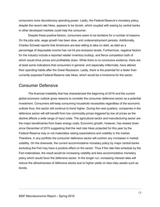 13
BSIF Macroeconomic Report – Spring 2016
consumers more discretionary spending power. Lastly, the Federal Reserve’s monetary policy,
despite the recent rate hikes, appears to be dovish, which coupled with easing by central banks
in other developed markets could help the consumer.
Despite these positive factors, consumers seem to be tentative for a number of reasons.
On the jobs side, wage growth has been slow, and underemployment persists. Additionally,
Charles Schwab reports that Americans are less willing to take on debt, as debt as a
percentage of disposable income has not hit pre-recession levels. Furthermore, negative factors
for the industry include a reported retailer inventory buildup, and fierce competition both of
which would drive prices and profitability down. While there is no conclusive evidence, there are
at least some indications that consumers in general, and especially millennials, have altered
their spending habits after the Great Recession. Lastly, there is the potential for a faster than
currently expected Federal Reserve rate hikes, which would be a hindrance for the sector.
Consumer Defensive
The financial instability that has characterized the beginning of 2016 and the current
global economic outlook gives reasons to consider the consumer defensive sector as a potential
investment. Consumers will keep consuming household necessities regardless of the economic
outlook thus; this sector will continue to trend higher. During the next quarters, companies in the
defensive sector will still benefit from low commodity prices triggered by low oil prices as the
decline affects a wide range of input costs. The agricultural sector and manufacturing sector are
the major beneficiaries from lower energy costs. Economic growth, however, has slowed down
since December of 2015 suggesting that the next rate hikes projected for this year by the
Federal Reserve may or not materialize raising expectations and volatility in the market.
Therefore, in any portfolio the consumer defensive sector will cushion any increases in market
volatility. On the downside, the current accommodative monetary policy by major central banks
excluding the Fed may have a positive effect on the sector. Thus if the rate hike schedule by the
Fed materializes, the result would be increasing volatility and less accommodative monetary
policy which would favor the defensive sector. In the longer run, increasing interest rates will
reduce the attractiveness of defensive stocks due to higher yields on less risky assets such as
bonds.
 