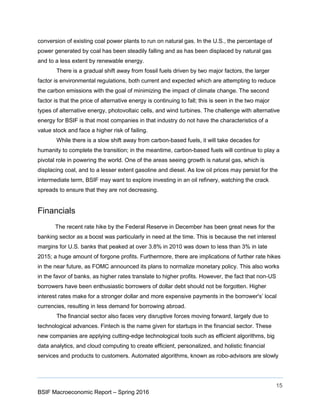 15
BSIF Macroeconomic Report – Spring 2016
conversion of existing coal power plants to run on natural gas. In the U.S., the percentage of
power generated by coal has been steadily falling and as has been displaced by natural gas
and to a less extent by renewable energy.
There is a gradual shift away from fossil fuels driven by two major factors, the larger
factor is environmental regulations, both current and expected which are attempting to reduce
the carbon emissions with the goal of minimizing the impact of climate change. The second
factor is that the price of alternative energy is continuing to fall; this is seen in the two major
types of alternative energy, photovoltaic cells, and wind turbines. The challenge with alternative
energy for BSIF is that most companies in that industry do not have the characteristics of a
value stock and face a higher risk of failing.
While there is a slow shift away from carbon-based fuels, it will take decades for
humanity to complete the transition; in the meantime, carbon-based fuels will continue to play a
pivotal role in powering the world. One of the areas seeing growth is natural gas, which is
displacing coal, and to a lesser extent gasoline and diesel. As low oil prices may persist for the
intermediate term, BSIF may want to explore investing in an oil refinery, watching the crack
spreads to ensure that they are not decreasing.
Financials
The recent rate hike by the Federal Reserve in December has been great news for the
banking sector as a boost was particularly in need at the time. This is because the net interest
margins for U.S. banks that peaked at over 3.8% in 2010 was down to less than 3% in late
2015; a huge amount of forgone profits. Furthermore, there are implications of further rate hikes
in the near future, as FOMC announced its plans to normalize monetary policy. This also works
in the favor of banks, as higher rates translate to higher profits. However, the fact that non-US
borrowers have been enthusiastic borrowers of dollar debt should not be forgotten. Higher
interest rates make for a stronger dollar and more expensive payments in the borrower's’ local
currencies, resulting in less demand for borrowing abroad.
The financial sector also faces very disruptive forces moving forward, largely due to
technological advances. Fintech is the name given for startups in the financial sector. These
new companies are applying cutting-edge technological tools such as efficient algorithms, big
data analytics, and cloud computing to create efficient, personalized, and holistic financial
services and products to customers. Automated algorithms, known as robo-advisors are slowly
 