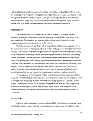16
BSIF Macroeconomic Report – Spring 2016
replacing traditional wealth management methods, both startups and established firms, which
are creating their own algorithm managed retirement portfolios, are investing assets that would
have gone to traditional wealth managers. Although it is proving difficult to change, financial
institutions can no longer cling onto decade-old solutions and management styles. Financial
service firms must adapt to the rise of Fintech to remain competitive in the future.
Healthcare
The healthcare sector is experiencing a powerful tailwind of increasing medical
spending. Spending is projected to grow at 5.8% per year through 2024, in part driven by an
aging population. The area that has experienced the highest growth in spending in the
healthcare sector is prescription drugs at 12.6% in 2014.
While there is currently significant talk among politicians of capping drug prices, due to
the current composition of the legislative branch and the lobbying power of the pharmaceutical
industry, such actions would challenging to implement. A positive event for the biotech industry
is the Trans-Pacific Partnership extends important legal protections to medicines produced by
biotech companies. The TPP mandates a minimum seven-year patent protection for biologic
drugs in all of the signing states, local governments are allowed enact a longer period of patent
protection. The major focus on pharmaceutical and biotech firms has been on discovering new
specialty drugs as they command a premium price relative to normal drugs. Spending on
traditional drugs is projected to be below the growth in overall spending while the growth in
spending specialty drugs are expected to outpace overall spending healthcare spending.
A consequence of the increasing medical costs and pressure to increase shareholder
value, the current five largest health insurance companies are in a round of consolidation: Aetna
is in the process of acquiring Humana, while Anthem is trying to purchase Cigna; the current
largest, UnitedHealth Group is not undertaking a large M&A activity at this time. If regulators
approve all of the mergers, addition M&A activity is highly likely in other segments of the
healthcare industry to compensate for the increased negotiating power of health insurance
companies.
Industrials
Industrial sector growth was at multi-year low in 2015, marking it one of the worst years
for industrial metals in history. China’s economic slowdown has dragged the industrial sector
 