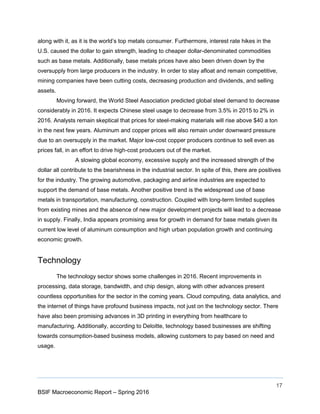 17
BSIF Macroeconomic Report – Spring 2016
along with it, as it is the world’s top metals consumer. Furthermore, interest rate hikes in the
U.S. caused the dollar to gain strength, leading to cheaper dollar-denominated commodities
such as base metals. Additionally, base metals prices have also been driven down by the
oversupply from large producers in the industry. In order to stay afloat and remain competitive,
mining companies have been cutting costs, decreasing production and dividends, and selling
assets.
Moving forward, the World Steel Association predicted global steel demand to decrease
considerably in 2016. It expects Chinese steel usage to decrease from 3.5% in 2015 to 2% in
2016. Analysts remain skeptical that prices for steel-making materials will rise above $40 a ton
in the next few years. Aluminum and copper prices will also remain under downward pressure
due to an oversupply in the market. Major low-cost copper producers continue to sell even as
prices fall, in an effort to drive high-cost producers out of the market.
A slowing global economy, excessive supply and the increased strength of the
dollar all contribute to the bearishness in the industrial sector. In spite of this, there are positives
for the industry. The growing automotive, packaging and airline industries are expected to
support the demand of base metals. Another positive trend is the widespread use of base
metals in transportation, manufacturing, construction. Coupled with long-term limited supplies
from existing mines and the absence of new major development projects will lead to a decrease
in supply. Finally, India appears promising area for growth in demand for base metals given its
current low level of aluminum consumption and high urban population growth and continuing
economic growth.
Technology
The technology sector shows some challenges in 2016. Recent improvements in
processing, data storage, bandwidth, and chip design, along with other advances present
countless opportunities for the sector in the coming years. Cloud computing, data analytics, and
the internet of things have profound business impacts, not just on the technology sector. There
have also been promising advances in 3D printing in everything from healthcare to
manufacturing. Additionally, according to Deloitte, technology based businesses are shifting
towards consumption-based business models, allowing customers to pay based on need and
usage.
 