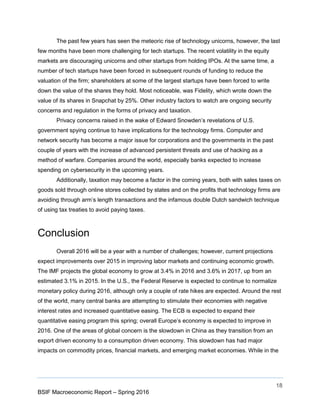 18
BSIF Macroeconomic Report – Spring 2016
The past few years has seen the meteoric rise of technology unicorns, however, the last
few months have been more challenging for tech startups. The recent volatility in the equity
markets are discouraging unicorns and other startups from holding IPOs. At the same time, a
number of tech startups have been forced in subsequent rounds of funding to reduce the
valuation of the firm; shareholders at some of the largest startups have been forced to write
down the value of the shares they hold. Most noticeable, was Fidelity, which wrote down the
value of its shares in Snapchat by 25%. Other industry factors to watch are ongoing security
concerns and regulation in the forms of privacy and taxation.
Privacy concerns raised in the wake of Edward Snowden’s revelations of U.S.
government spying continue to have implications for the technology firms. Computer and
network security has become a major issue for corporations and the governments in the past
couple of years with the increase of advanced persistent threats and use of hacking as a
method of warfare. Companies around the world, especially banks expected to increase
spending on cybersecurity in the upcoming years.
Additionally, taxation may become a factor in the coming years, both with sales taxes on
goods sold through online stores collected by states and on the profits that technology firms are
avoiding through arm’s length transactions and the infamous double Dutch sandwich technique
of using tax treaties to avoid paying taxes.
Conclusion
Overall 2016 will be a year with a number of challenges; however, current projections
expect improvements over 2015 in improving labor markets and continuing economic growth.
The IMF projects the global economy to grow at 3.4% in 2016 and 3.6% in 2017, up from an
estimated 3.1% in 2015. In the U.S., the Federal Reserve is expected to continue to normalize
monetary policy during 2016, although only a couple of rate hikes are expected. Around the rest
of the world, many central banks are attempting to stimulate their economies with negative
interest rates and increased quantitative easing. The ECB is expected to expand their
quantitative easing program this spring; overall Europe’s economy is expected to improve in
2016. One of the areas of global concern is the slowdown in China as they transition from an
export driven economy to a consumption driven economy. This slowdown has had major
impacts on commodity prices, financial markets, and emerging market economies. While in the
 