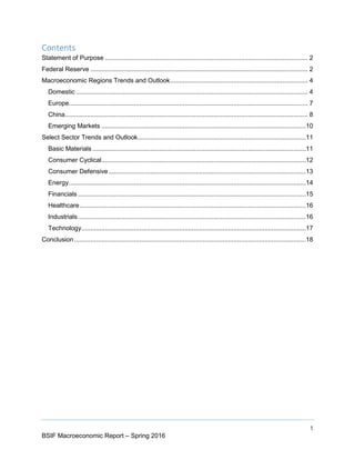 1
BSIF Macroeconomic Report – Spring 2016
Contents
Statement of Purpose ................................................................................................................ 2
Federal Reserve ........................................................................................................................ 2
Macroeconomic Regions Trends and Outlook............................................................................ 4
Domestic ................................................................................................................................ 4
Europe.................................................................................................................................... 7
China...................................................................................................................................... 8
Emerging Markets .................................................................................................................10
Select Sector Trends and Outlook.............................................................................................11
Basic Materials......................................................................................................................11
Consumer Cyclical.................................................................................................................12
Consumer Defensive.............................................................................................................13
Energy...................................................................................................................................14
Financials ..............................................................................................................................15
Healthcare.............................................................................................................................16
Industrials..............................................................................................................................16
Technology............................................................................................................................17
Conclusion................................................................................................................................18
 
