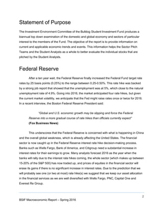 2
BSIF Macroeconomic Report – Spring 2016
Statement of Purpose
The Investment Environment Committee of the Bulldog Student Investment Fund produces a
biannual top down examination of the domestic and global economy and sectors of particular
interest to the members of the Fund. The objective of the report is to provide information on
current and applicable economic trends and events. This information helps the Sector Pitch
Teams and the Student Analysts as a whole to better evaluate the individual stocks that are
pitched by the Student Analysts.
Federal Reserve
After a ten year wait, the Federal Reserve finally increased the Federal Fund target rate
rates by 25 basis points (0.25%) to the range between 0.25-0.50%. This rate hike was backed
by a strong job report that showed that the unemployment was at 5%, which close to the natural
unemployment rate of 4.9%. Going into 2016, the market anticipated four rate hikes, but given
the current market volatility, we anticipate that the Fed might raise rates once or twice for 2016.
In a recent interview, the Boston Federal Reserve President said:
“Global and U.S. economic growth may be slipping and force the Federal
Reserve into a more gradual course of rate hikes than officials currently expect”
(Fox Business News)
This underscores that the Federal Reserve is concerned with what is happening in China
and the overall global weakness, which is already affecting the United States. The financial
sector is now caught up in the Federal Reserve interest rate hike decision-making process.
Banks such as Wells Fargo, Bank of America, and Citigroup need a substantial increase in
interest rates for their earnings to grow. Many analysts forecast 2016 as the year when the
banks will rally due to the interest rate hikes coming, the whole sector (which makes up between
15-20% of the S&P 500) has now traded up, and prices of equities in the financial sector will
erase its gains if there is no significant increase in interest rates. Due to the prediction that we
will probably see one (or two at most) rate hike(s) we suggest that we keep our asset allocation
in the financial services as we are well diversified with Wells Fargo, PNC, Capital One and
Everest Re Group.
 