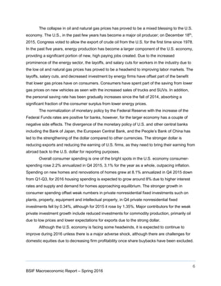 6
BSIF Macroeconomic Report – Spring 2016
The collapse in oil and natural gas prices has proved to be a mixed blessing to the U.S.
economy. The U.S., in the past few years has become a major oil producer; on December 18th
,
2015, Congress voted to allow the export of crude oil from the U.S. for the first time since 1978.
In the past five years, energy production has become a larger component of the U.S. economy,
providing a significant portion of new, high paying jobs created. Due to the increased
prominence of the energy sector, the layoffs, and salary cuts for workers in the industry due to
the low oil and natural gas prices has proved to be a headwind to improving labor markets. The
layoffs, salary cuts, and decreased investment by energy firms have offset part of the benefit
that lower gas prices have on consumers. Consumers have spent part of the saving from lower
gas prices on new vehicles as seen with the increased sales of trucks and SUVs. In addition,
the personal saving rate has been gradually increases since the fall of 2014, absorbing a
significant fraction of the consumer surplus from lower energy prices.
The normalization of monetary policy by the Federal Reserve with the increase of the
Federal Funds rates are positive for banks, however, for the larger economy has a couple of
negative side effects. The divergence of the monetary policy of U.S. and other central banks
including the Bank of Japan, the European Central Bank, and the People’s Bank of China has
led to the strengthening of the dollar compared to other currencies. The stronger dollar is
reducing exports and reducing the earning of U.S. firms, as they need to bring their earning from
abroad back to the U.S. dollar for reporting purposes.
Overall consumer spending is one of the bright spots in the U.S. economy consumer-
spending rose 2.2% annualized in Q4 2015, 3.1% for the year as a whole, outpacing inflation.
Spending on new homes and renovations of homes grew at 8.1% annualized in Q4 2015 down
from Q1-Q3, for 2016 housing spending is expected to grow around 8% due to higher interest
rates and supply and demand for homes approaching equilibrium. The stronger growth in
consumer spending offset weak numbers in private nonresidential fixed investments such on
plants, property, equipment and intellectual property, in Q4 private nonresidential fixed
investments fell by 0.34%, although for 2015 it rose by 1.35%. Major contributors for the weak
private investment growth include reduced investments for commodity production, primarily oil
due to low prices and lower expectations for exports due to the strong dollar.
Although the U.S. economy is facing some headwinds, it is expected to continue to
improve during 2016 unless there is a major adverse shock, although there are challenges for
domestic equities due to decreasing firm profitability once share buybacks have been excluded.
 