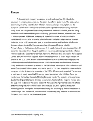7
BSIF Macroeconomic Report – Spring 2016
Europe
A slow economic recovery is expected to continue throughout 2016 due to the
slowdown in emerging economies and the recent sharp fall in global trade. The recovery has
been mainly driven by a combination of factors including stronger consumption and the
European Central Bank’s willingness to continue and expand their expansionary monetary
policy. While the European Union economy still benefits from those tailwinds, they are being
more than offset from increased global uncertainty, geopolitical tensions, and the current state
of emerging market economies, especially oil exporting countries. Normalization of U.S.
monetary policy could have a negative effect in Europe due to the challenges that stronger
dollar and higher U.S. interest rates pose to emerging markets could spill over into Europe
through reduced demand for European exports and increased financial volatility.
Annual inflation in the Eurozone for December 2015 was 0.2 percent, which increased from 0.1
percent in November. Even though it is still low, it has improved in comparison to the inflation
rate recorded in the December of 2014 (-0.2 percent). The latest data released by the European
Central Bank for December suggests that low inflation continues to be the major concern for
officials at the ECB. Given that the sole mandate of the ECB is to maintain stable prices, the
continuing disflation and even deflation in the Eurozone indicates accommodative monetary
policy until inflation increases. As a result of the low inflation, measures to drive up inflation such
as the Quantitative-Easing program launched in March of 2015 are expected to be expanded in
upcoming months. In March, an expansion of the ECB’s QE program is expected. The increase
in purchases of bonds issued by EU member states is projected to be 10 billion Euros per
month, bring the total purchases to 70 billion Euros per month. The objective is to ease longer
duration lending conditions and stimulate consumption. Additionally the negative interest rates
the ECB pays on deposits that banks place with the ECB is having major adverse side effects
on bank earning in Europe. Interest rates remained very low, thus signaling that current
monetary policy is having little effect on the economy and on driving up inflation rates to the 2
percent target. This implies that current external factors are putting pressure on inflation in the
European Union such as the ultra-low oil prices.
 
