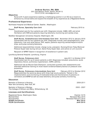 Andrew Burton, RN, BSN
2501 East Madison Street, Seattle, WA 98112
703.615.9160; abovab@gmail.com
Objective
Nurse with 4 years experience seeking a challenging position in an ICU as a means to
enhance my clinical skills and expand the breadth of my experience as a Registered Nurse.
Professional Experience
Northwest Hospital and Medical Center, Seattle , Washington
Staff Nurse, Specialty Care Unit February 2015 to
Present
Coordinated care for four patients per shift. Diagnosis include; CABG, AVR, and atrial
fibrillation with RVR and patients requiring telemetry monitoring and cardiac drips.
MedStar Georgetown University Hospital, Washington, DC
Staff Nurse, Cardiothoracic Intermediate Care Unit November 2012 to January 2015
Coordinated care for four patients per shift. Diagnoses include; post esophagectomy, post
lobectomy, liver and renal failure, CHF, sepsis, patients requiring cardiac/heparin/insulin
drips, and pulse oximetry/telemetry.
Additional responsibilities include; charge nurse, preceptor, Nursing-Driven Foley-Removal
Protocol Super User during roll out, Alaris Pump Super User, and active on unit councils.
Recipient of SPIRIT Award in recognition of excellence in patient care.
Lynchburg General Hospital, Lynchburg, Virginia
Staff Nurse, Pulmonary Unit June 2011 to October 2012
Coordinated care for up to seven patients a shift. Diagnoses included; pneumonia, acute
respiratory failure, pulmonary hypertension, COPD, asthma.
Additional role as Wound Care Champion; conducted quarterly skin assessments and
attended additional training on most recent evidence-based practice on pressure ulcer
prevention.
Staff Nurse, Pulmonary Intermediate Care Unit February 2012 to October 2012
Responsibilities the same as above with three high acuity patients. Trained in the
implementation and monitoring of medicated drips and maintenance of patients on
ventilators and BiPAP as well as close telemetry and pulse oximetry monitoring.
Education
Bachelor of Science in Nursing 2009 2011
New York University, New York, NY
Bachelor of Science in Biology 2003 - 2007
The College of William and Mary, Williamsburg, VA
Licenses and Certifications
Registered Nurse, Washington State Expires 12/15
BLS Certified Renewed May 2015
ALS Certified Renewed February 2014
NIHSS Certificate May 2015
PCCN Certification June 2015
 