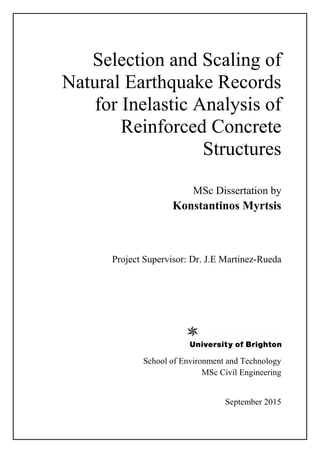 Selection and Scaling of
Natural Earthquake Records
for Inelastic Analysis of
Reinforced Concrete
Structures
MSc Dissertation by
Konstantinos Myrtsis
Project Supervisor: Dr. J.E Martinez-Rueda
School of Environment and Technology
MSc Civil Engineering
September 2015
 