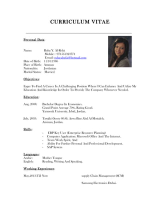 CURRICULUM VITAE
Personal Data:
Name: Ruba Y. Al-Refai
Mobile: +971561323771
E-mail: ruba-alrefai@hotmail.com
Date of Birth: 11/10/1986
Place of Birth: Amman
Nationality: Jordanian
Marital Status: Married
Objectives:
Eager To Find A Career In A Challenging Position Where I Can Enhance And Utilize My
Education And Knowledge In Order To Provide The Company Whenever Needed.
Education:
Aug, 2008: Bachelor Degree In Economics.
Grand Point Average 70%, Rating Good.
Yarmouk University, Irbid, Jordan.
July, 2003: Tawjihi (Score 80.8), Arwa Bint Abd Al-Mottaleb,
Amman, Jordan.
Skills:
- ERP Key User (Enterprise Resource Planning)
- Computer Application: Microsoft Office And The Internet.
- Team Work Spirit, And
- Ability For Further Personal And Professional Development.
- SAP System
Languages:
Arabic: Mother Tongue
English: Reading, Writing And Speaking.
Working Experience:
May,2013-Till Now supply Chain Management (SCM)
Samsung Electronics Dubai.
 