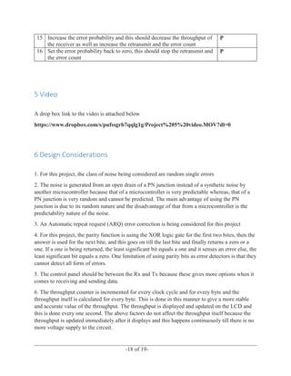 ______________________________________________________________________________
-18 of 19-
15 Increase the error probability and this should decrease the throughput of
the receiver as well as increase the retransmit and the error count
P
16 Set the error probability back to zero, this should stop the retransmit and
the error count
P
5 Video
A drop box link to the video is attached below
https://www.dropbox.com/s/pufssgrb7qqlg1g/Project%205%20video.MOV?dl=0
6 Design Considerations
1. For this project, the class of noise being considered are random single errors
2. The noise is generated from an open drain of a PN junction instead of a synthetic noise by
another microcontroller because that of a microcontroller is very predictable whereas, that of a
PN junction is very random and cannot be predicted. The main advantage of using the PN
junction is due to its random nature and the disadvantage of that from a microcontroller is the
predictability nature of the noise.
3. An Automatic repeat request (ARQ) error correction is being considered for this project
4. For this project, the parity function is using the XOR logic gate for the first two bites, then the
answer is used for the next bite, and this goes on till the last bite and finally returns a zero or a
one. If a one is being returned, the least significant bit equals a one and it senses an error else, the
least significant bit equals a zero. One limitation of using parity bits as error detectors is that they
cannot detect all form of errors.
5. The control panel should be between the Rx and Tx because these gives more options when it
comes to receiving and sending data.
6. The throughput counter is incremented for every clock cycle and for every byte and the
throughput itself is calculated for every byte. This is done in this manner to give a more stable
and accurate value of the throughput. The throughput is displayed and updated on the LCD and
this is done every one second. The above factors do not affect the throughput itself because the
throughput is updated immediately after it displays and this happens continuously till there is no
more voltage supply to the circuit.
 
