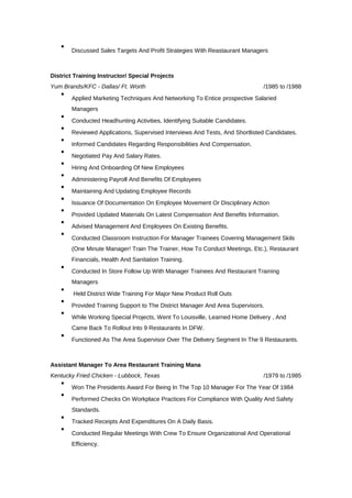 
Discussed Sales Targets And Profit Strategies With Reastaurant Managers
District Training Instructor/ Special Projects
Yum Brands/KFC - Dallas/ Ft. Worth /1985 to /1988

Applied Marketing Techniques And Networking To Entice prospective Salaried
Managers

Conducted Headhunting Activities, Identifying Suitable Candidates.

Reviewed Applications, Supervised Interviews And Tests, And Shortlisted Candidates.

Informed Candidates Regarding Responsibilities And Compensation.

Negotiated Pay And Salary Rates.

Hiring And Onboarding Of New Employees

Administering Payroll And Benefits Of Employees

Maintaining And Updating Employee Records

Issuance Of Documentation On Employee Movement Or Disciplinary Action

Provided Updated Materials On Latest Compensation And Benefits Information.

Advised Management And Employees On Existing Benefits.

Conducted Classroom Instruction For Manager Trainees Covering Management Skils
(One Minute Manager! Train The Trainer, How To Conduct Meetings, Etc.), Restaurant
Financials, Health And Sanitation Training.

Conducted In Store Follow Up With Manager Trainees And Restaurant Training
Managers

Held District Wide Training For Major New Product Roll Outs

Provided Training Support to The District Manager And Area Supervisors.

While Working Special Projects, Went To Louisville, Learned Home Delivery , And
Came Back To Rollout Into 9 Restaurants In DFW.

Functioned As The Area Supervisor Over The Delivery Segment In The 9 Restaurants.
Assistant Manager To Area Restaurant Training Mana
Kentucky Fried Chicken - Lubbock, Texas /1979 to /1985

Won The Presidents Award For Being In The Top 10 Manager For The Year Of 1984

Performed Checks On Workplace Practices For Compliance With Quality And Safety
Standards.

Tracked Receipts And Expenditures On A Daily Basis.

Conducted Regular Meetings With Crew To Ensure Organizational And Operational
Efficiency.
 
