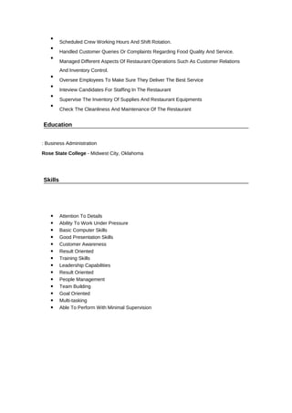 
Scheduled Crew Working Hours And Shift Rotation.

Handled Customer Queries Or Complaints Regarding Food Quality And Service.

Managed Different Aspects Of Restaurant Operations Such As Customer Relations
And Inventory Control.

Oversee Employees To Make Sure They Deliver The Best Service

Inteview Candidates For Staffing In The Restaurant

Supervise The Inventory Of Supplies And Restaurant Equipments

Check The Cleanliness And Maintenance Of The Restaurant
Education
: Business Administration
Rose State College - Midwest City, Oklahoma
Skills
 Attention To Details
 Ability To Work Under Pressure
 Basic Computer Skills
 Good Presentation Skills
 Customer Awareness
 Result Oriented
 Training Skills
 Leadership Capabilities
 Result Oriented
 People Management
 Team Building
 Goal Oriented
 Multi-tasking
 Able To Perform With Minimal Supervision
 
