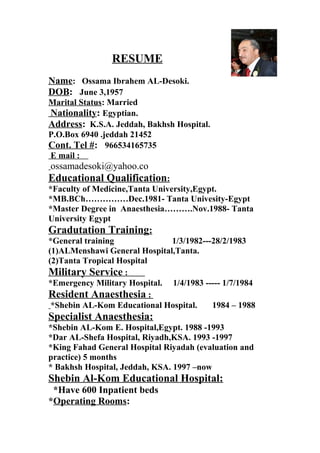 RESUME
Name: Ossama Ibrahem AL-Desoki.
DOB: June 3,1957
Marital Status: Married
Nationality: Egyptian.
Address: K.S.A. Jeddah, Bakhsh Hospital.
P.O.Box 6940 .jeddah 21452
Cont. Tel #: 966534165735
E mail :
ossamadesoki@yahoo.co
Educational Qualification:
*Faculty of Medicine,Tanta University,Egypt.
*MB.BCh……………Dec.1981- Tanta Univesity-Egypt
*Master Degree in Anaesthesia……….Nov.1988- Tanta
University Egypt
Gradutation Training:
*General training 1/3/1982---28/2/1983
(1)ALMenshawi General Hospital,Tanta.
(2)Tanta Tropical Hospital
Military Service :
*Emergency Military Hospital. 1/4/1983 ----- 1/7/1984
Resident Anaesthesia :
*Shebin AL-Kom Educational Hospital. 1984 – 1988
Specialist Anaesthesia:
*Shebin AL-Kom E. Hospital,Egypt. 1988 -1993
*Dar AL-Shefa Hospital, Riyadh,KSA. 1993 -1997
*King Fahad General Hospital Riyadah (evaluation and
practice) 5 months
* Bakhsh Hospital, Jeddah, KSA. 1997 –now
Shebin Al-Kom Educational Hospital:
*Have 600 Inpatient beds
*Operating Rooms:
 