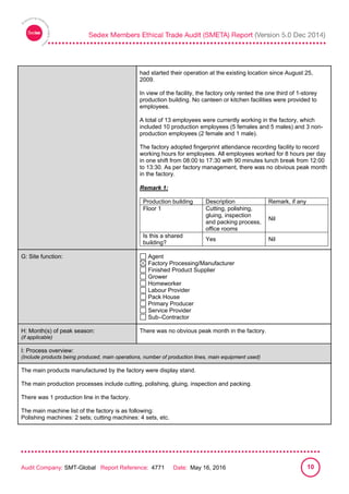 
Audit Company: SMT-Global Report Reference: 4771 Date: May 16, 2016 10
had started their operation at the existing location since August 25,
2009.
In view of the facility, the factory only rented the one third of 1-storey
production building. No canteen or kitchen facilities were provided to
employees.
A total of 13 employees were currently working in the factory, which
included 10 production employees (5 females and 5 males) and 3 non-
production employees (2 female and 1 male).
The factory adopted fingerprint attendance recording facility to record
working hours for employees. All employees worked for 8 hours per day
in one shift from 08:00 to 17:30 with 90 minutes lunch break from 12:00
to 13:30. As per factory management, there was no obvious peak month
in the factory.
Remark 1:
Production building Description Remark, if any
Floor 1 Cutting, polishing,
gluing, inspection
and packing process,
office rooms
Nil
Is this a shared
building?
Yes Nil
G: Site function: Agent
Factory Processing/Manufacturer
Finished Product Supplier
Grower
Homeworker
Labour Provider
Pack House
Primary Producer
Service Provider
Sub–Contractor
H: Month(s) of peak season:
(if applicable)
There was no obvious peak month in the factory.
I: Process overview:
(Include products being produced, main operations, number of production lines, main equipment used)
The main products manufactured by the factory were display stand.
The main production processes include cutting, polishing, gluing, inspection and packing.
There was 1 production line in the factory.
The main machine list of the factory is as following:
Polishing machines: 2 sets; cutting machines: 4 sets, etc.
 