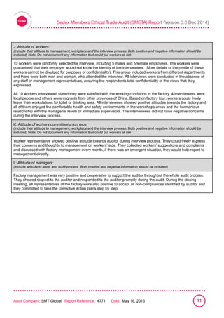 
Audit Company: SMT-Global Report Reference: 4771 Date: May 16, 2016 11
J: Attitude of workers:
(Include their attitude to management, workplace and the interview process. Both positive and negative information should be
included) Note: Do not document any information that could put workers at risk
10 workers were randomly selected for interview, including 5 males and 5 female employees. The workers were
guaranteed that their employer would not know the identity of the interviewees. (More details of the profile of these
workers cannot be divulged for purposes of confidentiality). This group included workers from different departments
and there were both men and woman, who attended the interview. All interviews were conducted in the absence of
any staff or management representatives, assuring the respondents total confidentiality of the views that they
expressed.
All 10 workers interviewed stated they were satisfied with the working conditions in the factory. 4 interviewees were
local people and others were migrants from other provinces of China. Based on factory tour, workers could freely
leave their workstations for toilet or drinking area. All interviewees showed positive attitudes towards the factory and
all of them enjoyed the comfortable health and safety environments in the workshops areas and the harmonious
relationship with the managerial levels or immediate supervisors. The interviewees did not raise negative concerns
during the interview process.
K: Attitude of workers committee/union reps:
(Include their attitude to management, workplace and the interview process. Both positive and negative information should be
included) Note: Do not document any information that could put workers at risk
Worker representative showed positive attitude towards auditor during interview process. They could freely express
their concerns and thoughts to management on workers’ side. They collected workers’ suggestions and complaints
and discussed with factory management every month, if there was an emergent situation, they would help report to
management directly.
L: Attitude of managers:
(Include attitude to audit, and audit process. Both positive and negative information should be included)
Factory management was very positive and cooperative to support the auditor throughout the whole audit process.
They showed respect to the auditor and responded to the auditor promptly during the audit. During the closing
meeting, all representatives of the factory were also positive to accept all non-compliances identified by auditor and
they committed to take the corrective action plans step by step.
 