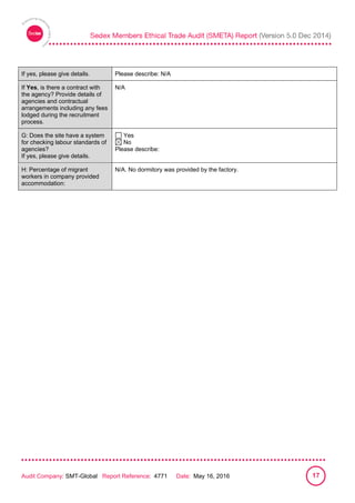 
Audit Company: SMT-Global Report Reference: 4771 Date: May 16, 2016 17
If yes, please give details. Please describe: N/A
If Yes, is there a contract with
the agency? Provide details of
agencies and contractual
arrangements including any fees
lodged during the recruitment
process.
N/A
G: Does the site have a system
for checking labour standards of
agencies?
If yes, please give details.
Yes
No
Please describe:
H: Percentage of migrant
workers in company provided
accommodation:
N/A. No dormitory was provided by the factory.
 