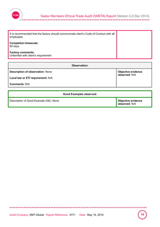 
Audit Company: SMT-Global Report Reference: 4771 Date: May 16, 2016 19
It is recommended that the factory should communicate client’s Code of Conduct with all
employees.
Completion timescale:
60 days
Factory comments:
Unfamiliar with client’s requirement
Observation:
Description of observation: None
Local law or ETI requirement: N/A
Comments: N/A
Objective evidence
observed: N/A
Good Examples observed:
Description of Good Example (GE): None Objective evidence
observed: N/A
 