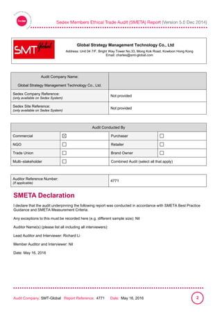
Audit Company: SMT-Global Report Reference: 4771 Date: May 16, 2016 2
Audit Company Name:
Global Strategy Management Technology Co., Ltd.
Sedex Company Reference:
(only available on Sedex System)
Not provided
Sedex Site Reference:
(only available on Sedex System)
Not provided
Audit Conducted By
Commercial Purchaser
NGO Retailer
Trade Union Brand Owner
Multi–stakeholder Combined Audit (select all that apply)
Auditor Reference Number:
(If applicable)
4771
SMETA Declaration
I declare that the audit underpinning the following report was conducted in accordance with SMETA Best Practice
Guidance and SMETA Measurement Criteria.
Any exceptions to this must be recorded here (e.g. different sample size): Nil
Auditor Name(s) (please list all including all interviewers):
Lead Auditor and Interviewer: Richard Li
Member Auditor and Interviewer: Nil
Date: May 16, 2016
Address: Unit 04 7/F, Bright Way Tower No.33, Mong Kok Road, Kowloon Hong Kong
Email: charles@smt-global.com
Global Strategy Management Technology Co., Ltd
 