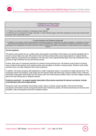 
Audit Company: SMT-Global Report Reference: 4771 Date: May 16, 2016 20
1: Employment is Freely Chosen
1: Employment is Freely Chosen
(Click here to return to NC–table)
ETI
1.1 There is no forced, bonded or involuntary prison labour.
1.2 Workers are not required to lodge “deposits” or their identity papers with their employer and are free to leave their
employer after reasonable notice.
Current Systems and Evidence Examined
To complete ‘current systems’ Auditors examine policies and written procedures in conjunction with relevant managers, to understand, and record
what controls and processes are currently in place e.g. record what policies are in place, what relevant procedures are carried out, who is/are
responsible for the management of this item of the code. Evidence checked should detail any documentary or verbal evidence shown to support the
systems.
Current systems:
The factory had properly set up a written policy with regards to prohibition forced labour and strictly regulated that no
forced or prison labour be used. All workers chose the factory freely without any lodge deposits or original identity
papers retaining. According to the regulations, the soft copy of the original identity paper was only maintained for the
purpose of age verification during recruitment process.
Further, there was no movement restriction for workers during working hours. All workers could access to drinking
area or toilet as they desired. And overtime works were arranged on workers’ voluntary basis. Workers could refuse
overtime hours via orally notifying of their direct supervisor.
In addition, the factory properly well established a written resignation policy in accordance to legal requirements. The
employees within the probation could resign from the factory freely with three days’ advance written notice, while the
permanent employees could resign from the factory with one month advance written notice. And their wages would be
paid at the last working day to resigned workers.
Evidence examined – to support system description (Documents examined & relevant comments. Include
renewal/expiry date where appropriate):
During this audit, the prohibition forced labour policy, labour contracts, personnel files, hiring and termination
procedures, termination records and payroll records were checked by auditor. All these documents and records were
complete, valid and properly proved the compliance status.
 